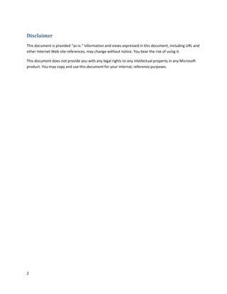 Disclaimer
This document is provided “as-is.” Information and views expressed in this document, including URL and
other Internet Web site references, may change without notice. You bear the risk of using it.

This document does not provide you with any legal rights to any intellectual property in any Microsoft
product. You may copy and use this document for your internal, reference purposes.




2
 