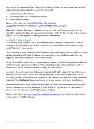  
Microsoft SQL Server AlwaysOn Solutions Guide for High Availability and Disaster Recovery  24 
 
You must perform a manual failover if any of the following conditions are true about either the primary 
replica or the secondary replica that you want to fail over to: 
 Failover mode is set to manual. 
 Availability mode is set to asynchronous‐commit. 
 Replica resides on an FCI. 
For more information, seeFailover Modes (AlwaysOn Availability 
Groups)(http://msdn.microsoft.com/en‐us/library/hh213151(SQL.110).aspx). 
Note: After a failover, if the new primary replica is not set to the synchronous‐commit mode, the 
secondary replicas will indicate a ‘Suspended’ synchronization state.  No data will flow to the secondary 
replicas until the primary replica is set to synchronous‐commit mode. 
Availability Group Listener 
An availability group listener is a WSFC virtual network name (VNN) that clients can use to access a 
database in the availability group.The VNN cluster resource is owned by the SQL Server instance on 
which the primary replica resides. 
The virtual network name is registered with DNS only during availability group listener creation or during 
configuration changes.All virtual IP addresses that are defined in the availability group listener are 
registered with DNS under the same virtual network name. 
To use the availability group listener, a client connection request must specify the virtual network name 
as the server, and a database name that is in the availability group.By default, this should result in a 
connection to the SQL Server instance that is hosting the primary replica. 
At runtime, the client uses its local DNS resolver to get a list of IP addresses and TCP ports that map to 
the virtual network name.The client then attempts to connect to each of the IP addresses, until it is 
successful, or until it reaches the connection timeout. The client will attempt to make these connections 
in parallel if the MultiSubnetFailover parameter is set to true, enabling much faster client failovers. 
In the event of a failover, client connectionsarereset on the server, ownership of the availability group 
listener moves with the primary replica role to a new SQL Server instance, and the VNN endpoint is 
bound to the new instance’s virtual IP addresses and TCP ports. 
For more information, seeClient Connectivity and Application Failover(http://msdn.microsoft.com/en‐
us/library/hh213417(SQL.110).aspx). 
 