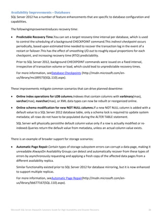  
Microsoft SQL Server AlwaysOn Solutions Guide for High Availability and Disaster Recovery  26 
 
Availability Improvements – Databases 
SQL Server 2012 has a number of feature enhancements that are specific to database configuration and 
capabilities. 
The followingimprovementreduces recovery time: 
 Predictable Recovery Time.You can set a target recovery time interval per database, which is used 
to control the scheduling of a background CHECKPOINT command.This indirect checkpoint occurs 
periodically, based upon estimated time needed to recover the transaction log in the event of a 
restart or failover.This has the effect of smoothing I/O out to roughly equal proportions for each 
checkpoint, and increasing recovery time (RTO) predictability.  
Prior to SQL Server 2012, background CHECKPOINT commands were issued on a fixed interval, 
irrespective of transaction volume or load, which could lead to unpredictable recovery times.  
For more information, seeDatabase Checkpoints (http://msdn.microsoft.com/en‐
us/library/ms189573(SQL.110).aspx). 
 
These improvements mitigate common scenarios that can drive planned downtime: 
 Online index operations for LOB columns.Indexes that contain columns with varbinary(max), 
varchar(max), nvarchar(max), or XML data types can now be rebuilt or reorganized online.  
 Online schema modification for new NOT NULL columns.If a new NOT NULL column is added with a 
default value to a SQL Server 2012 database table, only a schema lock is required to update system 
metadata; all rows do not have to be populated during the ALTER TABLE statement. 
SQL Server will physically persistthe default column value only if a row is actually modified or re‐
indexed.Queries return the default value from metadata, unless an actual column value exists. 
 
There is an example of broader support for storage scenarios: 
 Automatic Page Repair.Certain types of storage subsystem errors can corrupt a data page, making it 
unreadable.AlwaysOn Availability Groups can detect and automatically recover from these types of 
errors by asynchronously requesting and applying a fresh copy of the affected data pages from a 
different availability replica. 
Similar functionality existed prior to SQL Server 2012 for database mirroring, but it is now enhanced 
to support multiple replicas. 
For more information, seeAutomatic Page Repair(http://msdn.microsoft.com/en‐
us/library/bb677167(SQL.110).aspx). 
   
 
