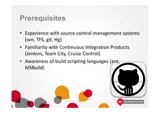 Prerequisites
• Experience with source control management systems
(svn, TFS, git, Hg)
• Familiarity with Continuous Integration Products
(Jenkins, Team City, Cruise Control)
• Awareness of build scripting languages (ant,
MSBuild)
 