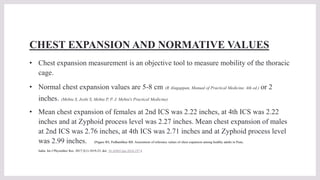 CHEST EXPANSION AND NORMATIVE VALUES
• Chest expansion measurement is an objective tool to measure mobility of the thoracic
cage.
• Normal chest expansion values are 5-8 cm (R Alagappan, Manual of Practical Medicine, 4th ed.) or 2
inches. (Mehta S, Joshi S, Mehta P, P. J. Mehta's Practical Medicine)
• Mean chest expansion of females at 2nd ICS was 2.22 inches, at 4th ICS was 2.22
inches and at Zyphoid process level was 2.27 inches. Mean chest expansion of males
at 2nd ICS was 2.76 inches, at 4th ICS was 2.71 inches and at Zyphoid process level
was 2.99 inches. (Pagare RS, Pedhambkar RB. Assessment of reference values of chest expansion among healthy adults in Pune,
India. Int J Physiother Res. 2017;5(1):1819-23. doi: 10.16965/ijpr.2016.197.)
 