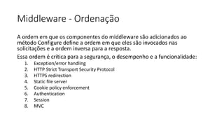 Middleware - Ordenação
A ordem em que os componentes do middleware são adicionados ao
método Configure define a ordem em que eles são invocados nas
solicitações e a ordem inversa para a resposta.
Essa ordem é crítica para a segurança, o desempenho e a funcionalidade:
1. Exception/error handling
2. HTTP Strict Transport Security Protocol
3. HTTPS redirection
4. Static file server
5. Cookie policy enforcement
6. Authentication
7. Session
8. MVC
 
