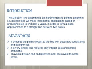 INTRODUCTION
The Midpoint line algorithm is an incremental line plotting algorithm
i.e. at each step we make incremental calculations based on
preceding step to find next y value, in order to form a close
approximation to a straight line between two points.
 It chooses the pixels closest to the line with accuracy, consistency
and straightness.
 It is very simple and requires only integer data and simple
arithmetic.
 It avoids division and multiplication and thus avoid truncate
errors.
ADVANTAGES
 