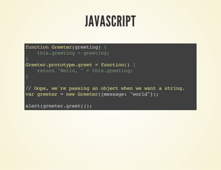 JAVASCRIPT
functionGreeter(greeting){
this.greeting=greeting;
}
Greeter.prototype.greet=function(){
return"Hello,"+this.greeting;
}
//Oops,we'repassinganobjectwhenwewantastring.
vargreeter=newGreeter({message:"world"});
alert(greeter.greet());
 