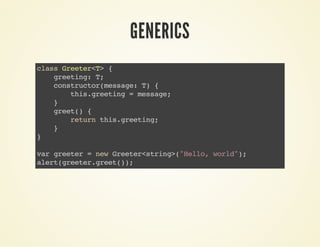 GENERICS
classGreeter<T>{
greeting:T;
constructor(message:T){
this.greeting=message;
}
greet(){
returnthis.greeting;
}
}
vargreeter=newGreeter<string>("Hello,world");
alert(greeter.greet());
 