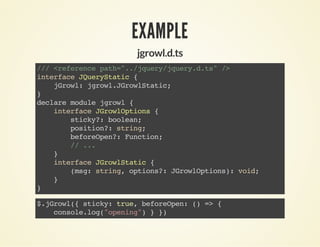 EXAMPLE
jgrowl.d.ts
///<referencepath="../jquery/jquery.d.ts"/>
interfaceJQueryStatic{
jGrowl:jgrowl.JGrowlStatic;
}
declaremodulejgrowl{
interfaceJGrowlOptions{
sticky?:boolean;
position?:string;
beforeOpen?:Function;
//...
}
interfaceJGrowlStatic{
(msg:string,options?:JGrowlOptions):void;
}
}
$.jGrowl({sticky:true,beforeOpen:()=>{
console.log("opening")}})
 