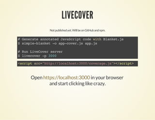 LIVECOVER
Notpublishedyet.WillbeonGitHubandnpm.
#GenerateannotatedJavaScriptcodewithBlanket.js
$simple-blanket-oapp-cover.jsapp.js
#RunLiveCoverserver
$livecover-p3000
<scriptsrc="http://localhost:3000/coverage.js"></script>
Open in your browser
and start clicking like crazy.
https://localhost:3000
 