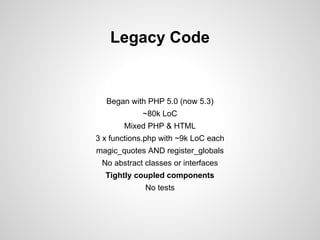 Legacy Code

Began with PHP 5.0 (now 5.3)
~80k LoC
Mixed PHP & HTML
3 x functions.php with ~9k LoC each
magic_quotes AND register_globals
No abstract classes or interfaces
Tightly coupled components
No tests

 