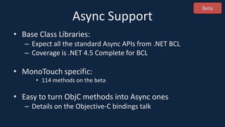 Async Support
• Base Class Libraries:
– Expect all the standard Async APIs from .NET BCL
– Coverage is .NET 4.5 Complete for BCL
• MonoTouch specific:
• 114 methods on the beta
• Easy to turn ObjC methods into Async ones
– Details on the Objective-C bindings talk
Beta
 