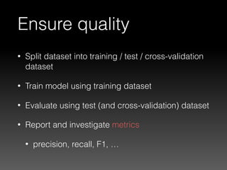 Ensure quality
• Split dataset into training / test / cross-validation
dataset
• Train model using training dataset
• Evaluate using test (and cross-validation) dataset
• Report and investigate metrics
• precision, recall, F1, …
 