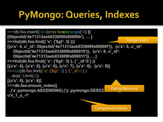 >>>db.foo.insert([ dict(x=x) forxinrange(10) ])
[ObjectId('4e71313aeb033009fa00000b'), … ]
>>>list(db.foo.find({ 'x': {'$gt': 3} }))                                    Range Query
[{u'x': 4, u'_id': ObjectId('4e71313aeb033009fa00000f')}, {u'x': 5, u'_id':
     ObjectId('4e71313aeb033009fa000010')}, {u'x': 6, u'_id':
     ObjectId('4e71313aeb033009fa000011')}, …]
>>>list(db.foo.find({ 'x': {'$gt': 3} }, { '_id':0 } ))
[{u'x': 4}, {u'x': 5}, {u'x': 6}, {u'x': 7}, {u'x': 8}, {u'x': 9}]
>>>list(db.foo.find({ 'x': {'$gt': 3} }, { '_id':0 } )
....skip(1).limit(2))
[{u'x': 5}, {u'x': 6}]
>>>db.foo.ensure_index([
                                                                   Partial Retrieval
...('x’,pymongo.ASCENDING),('y’,pymongo.DESCENDING)])
u'x_1_y_-1’


                                                      Compound Indexes
 
