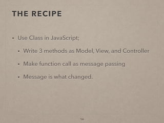 THE RECIPE
• Use Class in JavaScript;
• Write 3 methods as Model, View, and Controller
• Make function call as message passing
• Message is what changed.
16
 