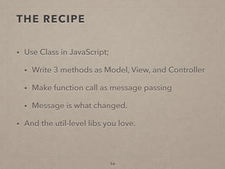 THE RECIPE
• Use Class in JavaScript;
• Write 3 methods as Model, View, and Controller
• Make function call as message passing
• Message is what changed.
• And the util-level libs you love.
16
 