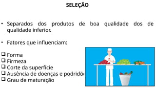 SELEÇÃO
• Separados dos produtos de boa qualidade dos de
qualidade inferior.
• Fatores que influenciam:
 Forma
 Firmeza
 Corte da superfície
 Ausência de doenças e podridões
 Grau de maturação
 