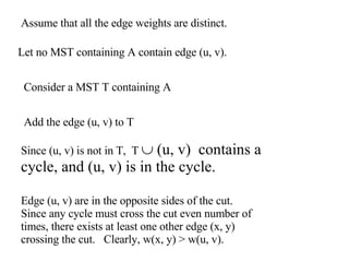 Assume that all the edge weights are distinct. Let no MST containing A contain edge (u, v). Add the edge (u, v) to T Consider a MST T containing A Since (u, v) is not in T,  T    (u, v)  contains a cycle, and (u, v) is in the cycle. Edge (u, v) are in the opposite sides of the cut. Since any cycle must cross the cut even number of times, there exists at least one other edge (x, y) crossing the cut.  Clearly, w(x, y)  > w(u, v). 