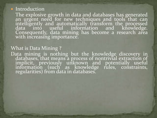  Introduction
The explosive growth in data and databases has generated
an urgent need for new techniques and tools that can
intelligently and automatically transform the processed
data into useful information and knowledge.
Consequently, data mining has become a research area
with increasing importance.
What is Data Mining ?
Data mining is nothing but the knowledge discovery in
databases, that means a process of nontrivial extraction of
implicit, previously unknown and potentially useful
information (such as knowledge rules, constraints,
regularities) from data in databases.
 