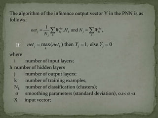 where
i number of input layers;
h number of hidden layers
j number of output layers;
k number of training examples;
Nk number of classification (clusters);
σ smoothing parameters (standard deviation), 0.1< σ <1
X input vector;
The algorithm of the inference output vector Y in the PNN is as
follows:
1
. and ,hy hy
j hj h j hj
h hj
net W H N W
N
  
max( ) then 1, else 0j k j j
k
net net Y Y  If
 