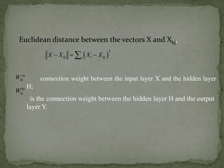 Euclidean distance between the vectors X and Xkj,
 
2
kj i kji
X X X X  
connection weight between the input layer X and the hidden layer
H;
is the connection weight between the hidden layer H and the output
layer Y.
xh
ihW
hy
hjW
 