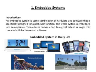 1. Embedded Systems
Introduction:-
An embedded system is some combination of hardware and software that is
specifically designed for a particular function. The whole system is embedded
into an appliance. This reduces human effort to a great extent. A single chip
contains both hardware and software.
Embedded System in Daily Life
 