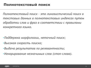 8CONFIDENTIAL
Полнотекстовый поиск - это лингвистический поиск в
текстовых данных в полнотекстовых индексах путем
обработки слов и фраз в соответствии с правилами
конкретного языка.
•Поддержка морфологии, неточный поиск;
•Высокая скорость поиска;
•Выдача результатов по релевантности;
•Игнорирование незначимых слов (стоп-слова).
Полнотекстовый поиск
 