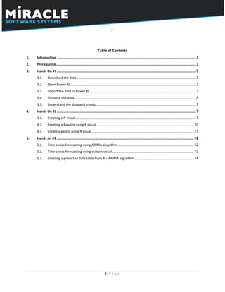 2 | P a g e
Table of Contents
1. Introduction .........................................................................................................................................3
2. Prerequisite..........................................................................................................................................3
3. Hands On #1.........................................................................................................................................3
3.1. Download the data .....................................................................................................................3
3.2. Open Power BI............................................................................................................................3
3.3. Import the data in Power BI.........................................................................................................3
3.4. Visualize the data........................................................................................................................5
3.5. Understand the data and trends ..................................................................................................7
4. Hands On #2.........................................................................................................................................7
4.1. Creating a R visual.......................................................................................................................7
4.2. Creating a Boxplot using R visual................................................................................................10
4.3. Create a ggplot using R visual.....................................................................................................11
5. Hands on #3 .......................................................................................................................................12
5.1. Time series forecasting using ARIMA alogrithm ...........................................................................12
5.2. Time series forecasting using custom visual ................................................................................13
5.3. Creating a predicted data table from R – ARIMA algorithm ..........................................................14
 