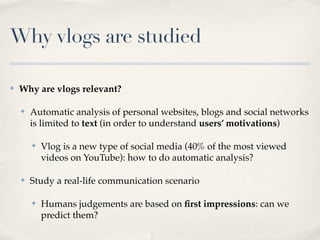Why vlogs are studied

✤   Why are vlogs relevant?

    ✤   Automatic analysis of personal websites, blogs and social networks
        is limited to text (in order to understand users’ motivations)

        ✤   Vlog is a new type of social media (40% of the most viewed
            videos on YouTube): how to do automatic analysis?

    ✤   Study a real-life communication scenario

        ✤   Humans judgements are based on ﬁrst impressions: can we
            predict them?
 