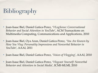 Bibliography

✤   Joan-Isaac Biel, Daniel Gatica-Perez, ‘VLogSense: Conversational
    Behavior and Social Attention in YouTube’, ACM Transactions on
    Multimedia Computing, Communications and Applications, 2010

✤   Joan-Isaac Biel, Oya Aran, Daniel Gatica-Perez, ‘You Are Known by
    How You Vlog: Personality Impressions and Nonverbal Behavior in
    YouTube’, AAAI, 2011

✤   Joan-Isaac Biel, Daniel Gatica-Perez, ‘Voices of Vlogging’, AAAI, 2010

✤   Joan-Isaac Biel, Daniel Gatica-Perez, ‘Vlogcast Yourself: Nonverbal
    Behavior and Attention in Social Media’, ICMI-MLMI, 2010
 