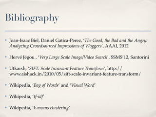 Bibliography

✤   Joan-Isaac Biel, Daniel Gatica-Perez, ‘The Good, the Bad and the Angry:
    Analyzing Crowdsourced Impressions of Vloggers’, AAAI, 2012

✤   Hervé Jégou , ‘Very Large Scale Image/Video Search’, SSMS’12, Santorini

✤   Utkarsh, ‘SIFT: Scale Invariant Feature Transform’, http://
    www.aishack.in/2010/05/sift-scale-invariant-feature-transform/

✤   Wikipedia, ‘Bag of Words’ and ‘Visual Word’

✤   Wikipedia, ‘tf-idf’

✤   Wikipedia, ‘k-means clustering’
 