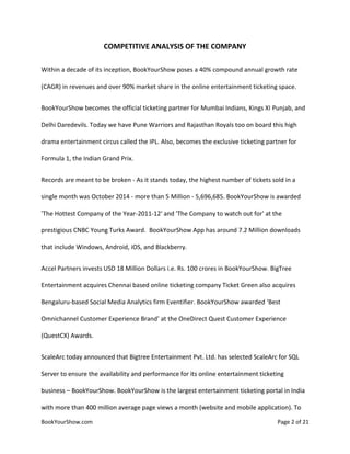 BookYourShow.com Page 2 of 21
COMPETITIVE ANALYSIS OF THE COMPANY
Within a decade of its inception, BookYourShow poses a 40% compound annual growth rate
(CAGR) in revenues and over 90% market share in the online entertainment ticketing space.
BookYourShow becomes the official ticketing partner for Mumbai Indians, Kings XI Punjab, and
Delhi Daredevils. Today we have Pune Warriors and Rajasthan Royals too on board this high
drama entertainment circus called the IPL. Also, becomes the exclusive ticketing partner for
Formula 1, the Indian Grand Prix.
Records are meant to be broken - As it stands today, the highest number of tickets sold in a
single month was October 2014 - more than 5 Million - 5,696,685. BookYourShow is awarded
'The Hottest Company of the Year-2011-12' and 'The Company to watch out for' at the
prestigious CNBC Young Turks Award. BookYourShow App has around 7.2 Million downloads
that include Windows, Android, iOS, and Blackberry.
Accel Partners invests USD 18 Million Dollars i.e. Rs. 100 crores in BookYourShow. BigTree
Entertainment acquires Chennai based online ticketing company Ticket Green also acquires
Bengaluru-based Social Media Analytics firm Eventifier. BookYourShow awarded ‘Best
Omnichannel Customer Experience Brand’ at the OneDirect Quest Customer Experience
(QuestCX) Awards.
ScaleArc today announced that Bigtree Entertainment Pvt. Ltd. has selected ScaleArc for SQL
Server to ensure the availability and performance for its online entertainment ticketing
business – BookYourShow. BookYourShow is the largest entertainment ticketing portal in India
with more than 400 million average page views a month (website and mobile application). To
 