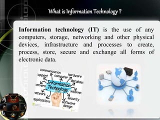 What is Information Technology ?
Information technology (IT) is the use of any
computers, storage, networking and other physical
devices, infrastructure and processes to create,
process, store, secure and exchange all forms of
electronic data.
 