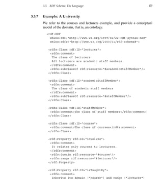 3.5   RDF Schema: The Language                                      89


3.5.7   Example: A University
        We refer to the courses and lecturers example, and provide a conceptual
        model of the domain, that is, an ontology.

          <rdf:RDF
            xmlns:rdf="http://www.w3.org/1999/02/22-rdf-syntax-ns#"
            xmlns:rdfs="http://www.w3.org/2000/01/rdf-schema#">

              <rdfs:Class rdf:ID="lecturer">
               <rdfs:comment>
                The class of lecturers
                All lecturers are academic staff members.
               </rdfs:comment>
               <rdfs:subClassOf rdf:resource="#academicStaffMember"/>
              </rdfs:Class>

              <rdfs:Class rdf:ID="academicStaffMember">
               <rdfs:comment>
                The class of academic staff members
               </rdfs:comment>
               <rdfs:subClassOf rdf:resource="#staffMember"/>
              </rdfs:Class>

              <rdfs:Class rdf:ID="staffMember">
               <rdfs:comment>The class of staff members</rdfs:comment>
              </rdfs:Class>

              <rdfs:Class rdf:ID="course">
               <rdfs:comment>The class of courses</rdfs:comment>
              </rdfs:Class>

              <rdf:Property rdf:ID="involves">
               <rdfs:comment>
                It relates only courses to lecturers.
               </rdfs:comment>
               <rdfs:domain rdf:resource="#course"/>
               <rdfs:range rdf:resource="#lecturer"/>
              </rdf:Property>

              <rdf:Property rdf:ID="isTaughtBy">
               <rdfs:comment>
                Inherits its domain ("course") and range ("lecturer")
 
