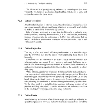 7.2   Constructing Ontologies Manually                                      207


          Traditional knowledge engineering tools such as laddering and grid anal-
        ysis can be productively used in this stage to obtain both the set of terms and
        an initial structure for these terms.


7.2.4   Deﬁne Taxonomy
        After the identiﬁcation of relevant terms, these terms must be organized in a
        taxonomic hierarchy. Opinions differ on whether it is more efﬁcient/reliable
        to do this in a top-down or a bottom-up fashion.
           It is, of course, important to ensure that the hierarchy is indeed a taxo-
        nomic (subclass) hierarchy. In other words, if A is a subclass of B, then every
        instance of A must also be an instance of B. Only this will ensure that we
        respect the built-in semantics of primitives such as owl:subClassOf and
        rdfs:subClassOf.


7.2.5   Deﬁne Properties
        This step is often interleaved with the previous one: it is natural to orga-
        nize the properties that link the classes while organizing these classes in a
        hierarchy.
           Remember that the semantics of the subClassOf relation demands that
        whenever A is a subclass of B, every property statement that holds for in-
        stances of B must also apply to instances of A. Because of this inheritance, it
        makes sense to attach properties to the highest class in the hierarchy to which
        they apply.
           While attaching properties to classes, it makes sense to immediately pro-
        vide statements about the domain and range of these properties. There is a
        methodological tension here between generality and speciﬁcity. On the one
        hand, it is attractive to give properties as general a domain and range as pos-
        sible, enabling the properties to be used (through inheritance) by subclasses.
        On the other hand, it is useful to deﬁne domains and range as narrowly as
        possible, enabling us to detect potential inconsistencies and misconceptions
        in the ontology by spotting domain and range violations.


7.2.6   Deﬁne Facets
        It is interesting to note that after all these steps, the ontology will only re-
        quire the expressivity provided by RDF Schema and does not use any of the
 