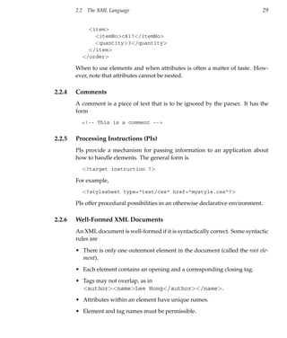 2.2    The XML Language                                                   29


                <item>
                  <itemNo>c817</itemNo>
                  <quantity>3</quantity>
                </item>
              </order>

        When to use elements and when attributes is often a matter of taste. How-
        ever, note that attributes cannot be nested.

2.2.4   Comments
        A comment is a piece of text that is to be ignored by the parser. It has the
        form
          <!-- This is a comment -->


2.2.5   Processing Instructions (PIs)
        PIs provide a mechanism for passing information to an application about
        how to handle elements. The general form is
              <?target instruction ?>

        For example,
              <?stylesheet type="text/css" href="mystyle.css"?>

        PIs offer procedural possibilities in an otherwise declarative environment.

2.2.6   Well-Formed XML Documents
        An XML document is well-formed if it is syntactically correct. Some syntactic
        rules are

        • There is only one outermost element in the document (called the root ele-
          ment).
        • Each element contains an opening and a corresponding closing tag.
        • Tags may not overlap, as in
          <author><name>Lee Hong</author></name>.
        • Attributes within an element have unique names.
        • Element and tag names must be permissible.
 