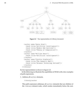 46                                                                                         2        Structured Web Documents in XML


                                                                              root




                                                                             library




      location                             author                                          author                              author



                            name    book        book          book                     name     book                 name       book    book


      Bremen
                    Henry          title             title           title       William            title      Cynthia          title     title
                     Wise                                                         Smart                       Singleton



                              Artificial            Modern       Theory                         Artificial                    The         Browser
                             Intelligence             Web          of                          Intelligence                 Semantic     Technology
                                                    Sevices    Computation                                                    Web         Revised




                             Figure 2.2                 Tree representation of a library document


           <author name="Henry Wise">
             <book title="Artificial Intelligence"/>
             <book title="Modern Web Services"/>
             <book title="Theory of Computation"/>
           </author>
           <author name="William Smart">
             <book title="Artificial Intelligence"/>
           </author>
           <author name="Cynthia Singleton">
             <book title="The Semantic Web"/>
             <book title="Browser Technology Revised"/>
           </author>
         </library>

     Its tree representation is shown in ﬁgure 2.2.
        In the following we illustrate the capabilities of XPath with a few examples
     of path expressions.
     1. Address all author elements.

                 /library/author

          This path expression addresses all author elements that are children of
          the library element node, which resides immediately below the root.
 