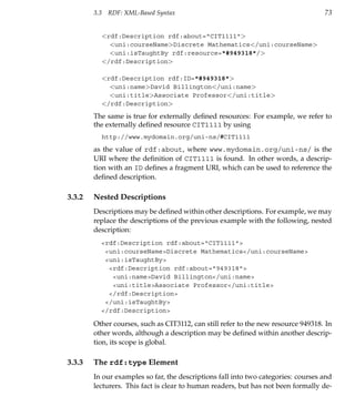 3.3    RDF: XML-Based Syntax                                               73


              <rdf:Description rdf:about="CIT1111">
                <uni:courseName>Discrete Mathematics</uni:courseName>
                <uni:isTaughtBy rdf:resource="#949318"/>
              </rdf:Description>

              <rdf:Description rdf:ID="#949318">
                <uni:name>David Billington</uni:name>
                <uni:title>Associate Professor</uni:title>
              </rdf:Description>

        The same is true for externally deﬁned resources: For example, we refer to
        the externally deﬁned resource CIT1111 by using
              http://www.mydomain.org/uni-ns/#CIT1111
        as the value of rdf:about, where www.mydomain.org/uni-ns/ is the
        URI where the deﬁnition of CIT1111 is found. In other words, a descrip-
        tion with an ID deﬁnes a fragment URI, which can be used to reference the
        deﬁned description.

3.3.2   Nested Descriptions
        Descriptions may be deﬁned within other descriptions. For example, we may
        replace the descriptions of the previous example with the following, nested
        description:
          <rdf:Description rdf:about="CIT1111">
           <uni:courseName>Discrete Mathematics</uni:courseName>
           <uni:isTaughtBy>
            <rdf:Description rdf:about="949318">
             <uni:name>David Billington</uni:name>
             <uni:title>Associate Professor</uni:title>
            </rdf:Description>
           </uni:isTaughtBy>
          </rdf:Description>

        Other courses, such as CIT3112, can still refer to the new resource 949318. In
        other words, although a description may be deﬁned within another descrip-
        tion, its scope is global.

3.3.3   The rdf:type Element
        In our examples so far, the descriptions fall into two categories: courses and
        lecturers. This fact is clear to human readers, but has not been formally de-
 