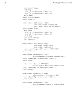 76                                    3    Describing Web Resources in RDF


      <uni:coursesTaught>
       <rdf:Bag>
        <rdf:_1 rdf:resource="CIT1112"/>
        <rdf:_2 rdf:resource="CIT3116"/>
       </rdf:Bag>
      </uni:coursesTaught>
     </uni:lecturer>

     <uni:lecturer rdf:about="949318"
                   uni:name="David Billington"
                   uni:title="Associate Professor">
      <uni:coursesTaught>
       <rdf:Bag>
        <rdf:_1 rdf:resource="CIT1111"/>
        <rdf:_2 rdf:resource="CIT3112"/>
       </rdf:Bag>
      </uni:coursesTaught>
     </uni:lecturer>

     <uni:lecturer rdf:about="949111"
                   uni:name="Michael Maher"
                   uni:title="Professor">
      <uni:coursesTaught rdf:resource="CIT2112"/>
     </uni:lecturer>

     <uni:course rdf:about="CIT1111"
                 uni:courseName="Discrete Mathematics">
      <uni:isTaughtBy rdf:resource="949318"/>
     </uni:course>

     <uni:course rdf:about="CIT1112"
                 uni:courseName="Concrete Mathematics">
      <uni:isTaughtBy rdf:resource="949352"/>
     </uni:course>

     <uni:course rdf:about="CIT2112"
                 uni:courseName="Programming III">
      <uni:isTaughtBy rdf:resource="949111"/>
     </uni:course>

     <uni:course rdf:about="CIT3112"
                 uni:courseName="Theory of Computation">
 