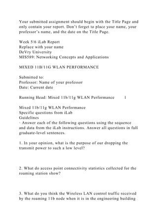 Your submitted assignment should begin with the Title Page and
only contain your report. Don’t forget to place your name, your
professor’s name, and the date on the Title Page.
Week 5/6 iLab Report
Replace with your name
DeVry University
MIS589: Networking Concepts and Applications
MIXED 11B/11G WLAN PERFORMANCE
Submitted to:
Professor: Name of your professor
Date: Current date
Running Head: Mixed 11b/11g WLAN Performance 1
Mixed 11b/11g WLAN Performance
Specific questions from iLab
Guidelines
· Answer each of the following questions using the sequence
and data from the iLab instructions. Answer all questions in full
graduate-level sentences.
1. In your opinion, what is the purpose of our dropping the
transmit power to such a low level?
2. What do access point connectivity statistics collected for the
roaming station show?
3. What do you think the Wireless LAN control traffic received
by the roaming 11b node when it is in the engineering building
 