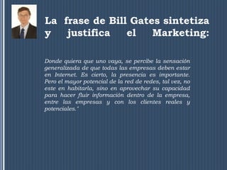 La frase de Bill Gates sintetiza
y   justifica   el   Marketing:

Donde quiera que uno vaya, se percibe la sensación
generalizada de que todas las empresas deben estar
en Internet. Es cierto, la presencia es importante.
Pero el mayor potencial de la red de redes, tal vez, no
este en habitarla, sino en aprovechar su capacidad
para hacer fluir información dentro de la empresa,
entre las empresas y con los clientes reales y
potenciales."
 