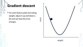 Gradient descent
• For each feature pixel and voting
weight, adjust it up and down a
bit and see how the error
changes.
weighterror
 