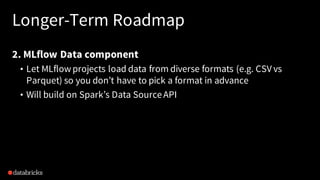 Longer-Term Roadmap
2. MLflow Data component
• Let MLflowprojects load data from diverse formats (e.g. CSV vs
Parquet) so you don’t have to pick a format in advance
• Will build on Spark’s Data SourceAPI
 