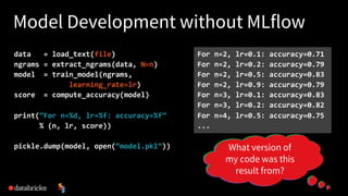 Model Development without MLflow
data = load_text(file)
ngrams = extract_ngrams(data, N=n)
model = train_model(ngrams,
learning_rate=lr)
score = compute_accuracy(model)
print(“For n=%d, lr=%f: accuracy=%f”
% (n, lr, score))
pickle.dump(model, open(“model.pkl”))
For n=2, lr=0.1: accuracy=0.71
For n=2, lr=0.2: accuracy=0.79
For n=2, lr=0.5: accuracy=0.83
For n=2, lr=0.9: accuracy=0.79
For n=3, lr=0.1: accuracy=0.83
For n=3, lr=0.2: accuracy=0.82
For n=4, lr=0.5: accuracy=0.75
...
What if I expand
the input data?
What if I tune this
other parameter?
What if I upgrade
my ML library?
What version of
my code was this
result from?
 