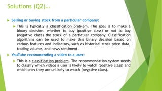Solutions (Q2)…
 Selling or buying stock from a particular company:
 This is typically a classification problem. The goal is to make a
binary decision: whether to buy (positive class) or not to buy
(negative class) the stock of a particular company. Classification
algorithms can be used to make this binary decision based on
various features and indicators, such as historical stock price data,
trading volume, and news sentiment.
 YouTube recommending a video to a user:
 This is a classification problem. The recommendation system needs
to classify which videos a user is likely to watch (positive class) and
which ones they are unlikely to watch (negative class).
 