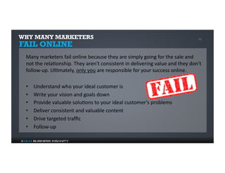 WHY MANY MARKETERS 12 
FAIL ONLINE 
Many 
marketers 
fail 
online 
because 
they 
are 
simply 
going 
for 
the 
sale 
and 
not 
the 
rela%onship. 
They 
aren't 
consistent 
in 
delivering 
value 
and 
they 
don't 
follow-­‐up. 
Ul%mately, 
only 
you 
are 
responsible 
for 
your 
success 
online. 
• Understand 
who 
your 
ideal 
customer 
is 
• Write 
your 
vision 
and 
goals 
down 
• Provide 
valuable 
solu%ons 
to 
your 
ideal 
customer's 
problems 
• Deliver 
consistent 
and 
valuable 
content 
• Drive 
targeted 
traffic 
• Follow-­‐up 
© MLM Business Insanity 
 
