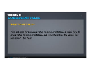 THE KEY IS 5 
CONSISTENT VALUE 
WANT TO GET PAID? 
"We 
get 
paid 
for 
bringing 
value 
to 
the 
marketplace. 
It 
takes 
:me 
to 
bring 
value 
to 
the 
marketplace, 
but 
we 
get 
paid 
for 
the 
value, 
not 
the 
:me." 
-­‐ 
Jim 
Rohn 
© MLM Business Insanity 
 