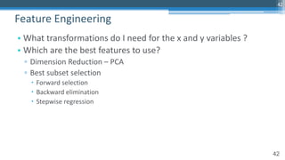 42
• What transformations do I need for the x and y variables ?
• Which are the best features to use?
▫ Dimension Reduction – PCA
▫ Best subset selection
– Forward selection
– Backward elimination
– Stepwise regression
Feature Engineering
42
 