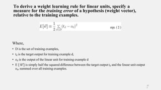 To derive a weight learning rule for linear units, specify a
measure for the training error of a hypothesis (weight vector),
relative to the training examples.
Where,
• D is the set of training examples,
• td is the target output for training example d,
• od is the output of the linear unit for training example d
• E [ w ] is simply half the squared difference between the target output td and the linear unit output
od, summed over all training examples.
10
5
 