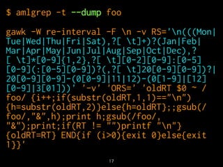$ amlgrep -t --dump foo 
gawk -W re-interval -F n -v RS='n(((Mon| 
Tue|Wed|Thu|Fri|Sat),?[ t]+)?(Jan|Feb| 
Mar|Apr|May|Jun|Jul|Aug|Sep|Oct|Dec),? 
[ t]*[0-9]{1,2},?[ t][0-2][0-9]:[0-5] 
[0-9](:[0-5][0-9])?(,?[ t]20[0-9][0-9])?| 
20[0-9][0-9]-(0[0-9]|11|12)-(0[1-9]|[12] 
[0-9]|3[01]))' '-v' 'ORS=' 'oldRT $0 ~ / 
foo/ {i++;if(substr(oldRT,1,1)=="n") 
{h=substr(oldRT,2)}else{h=oldRT};;gsub(/ 
foo/,"&",h);print h;gsub(/foo/, 
"&");print;if(RT != "")printf "n"} 
{oldRT=RT} END{if (i>0){exit 0}else{exit 
1}}' 
17 
 