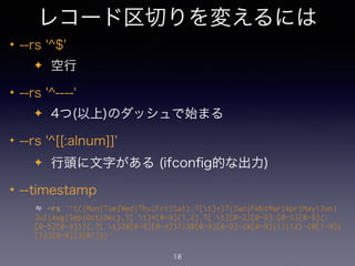 レコード区切りを変えるには 
✦ --rs '^$' 
✦ 空行 
✦ --rs '^----' 
✦ 4つ(以上)のダッシュで始まる 
✦ --rs '^[[:alnum]]' 
✦ 行頭に文字がある (ifconfig的な出力) 
✦ --timestamp 
≒ -rs '^(((Mon|Tue|Wed|Thu|Fri|Sat),?[t]+)?(Jan|Feb|Mar|Apr|May|Jun| 
Jul|Aug|Sep|Oct|Dec),?[ t]*[0-9]{1,2},?[ t][0-2][0-9]:[0-5][0-9](: 
[0-5][0-9])?(,?[ t]20[0-9][0-9])?|20[0-9][0-9]-(0[0-9]|11|12)-(0[1-9]| 
[12][0-9]|3[01]))' 
18 
 