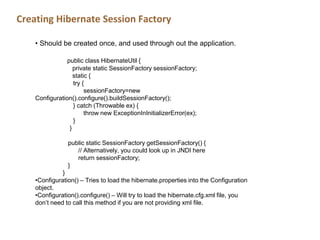 Creating Hibernate Session Factory
• Should be created once, and used through out the application.
public class HibernateUtil {
private static SessionFactory sessionFactory;
static {
try {
sessionFactory=new
Configuration().configure().buildSessionFactory();
} catch (Throwable ex) {
throw new ExceptionInInitializerError(ex);
}
}
public static SessionFactory getSessionFactory() {
// Alternatively, you could look up in JNDI here
return sessionFactory;
}
}
•Configuration() – Tries to load the hibernate.properties into the Configuration
object.
•Configuration().configure() – Will try to load the hibernate.cfg.xml file, you
don’t need to call this method if you are not providing xml file.
 
